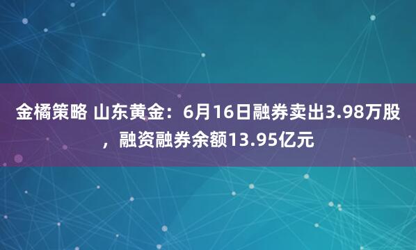 金橘策略 山东黄金：6月16日融券卖出3.98万股，融资融券余额13.95亿元