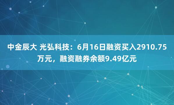 中金辰大 光弘科技：6月16日融资买入2910.75万元，融资融券余额9.49亿元