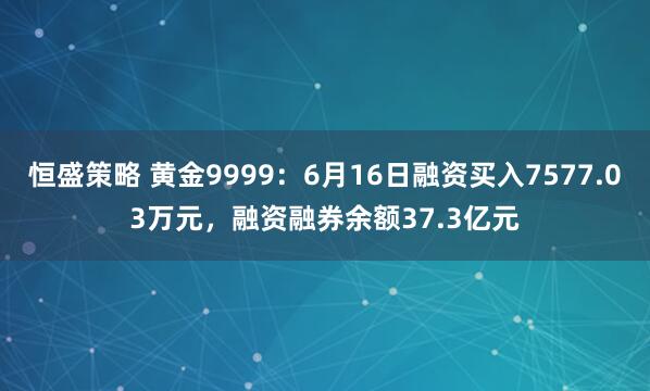 恒盛策略 黄金9999：6月16日融资买入7577.03万元，融资融券余额37.3亿元