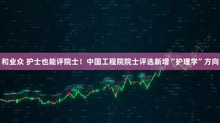 和业众 护士也能评院士！中国工程院院士评选新增“护理学”方向