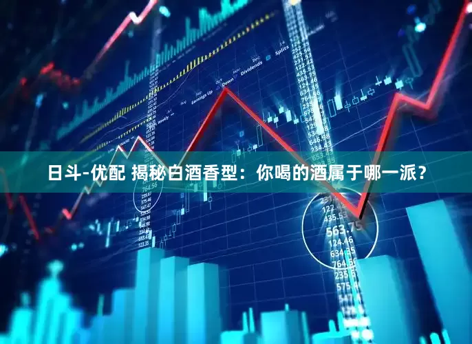 日斗-优配 揭秘白酒香型：你喝的酒属于哪一派？