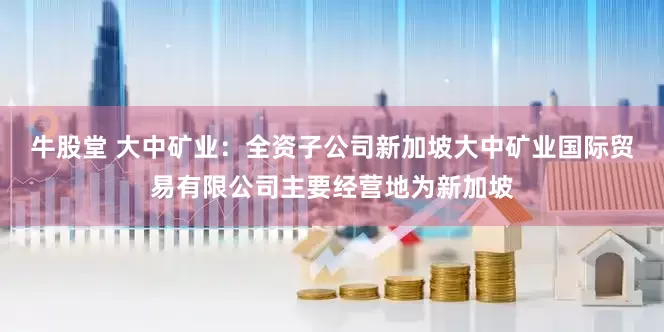 牛股堂 大中矿业：全资子公司新加坡大中矿业国际贸易有限公司主要经营地为新加坡