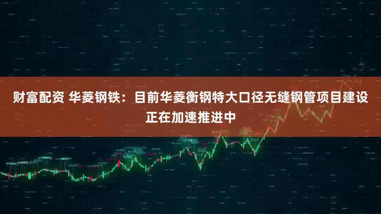 财富配资 华菱钢铁：目前华菱衡钢特大口径无缝钢管项目建设正在加速推进中