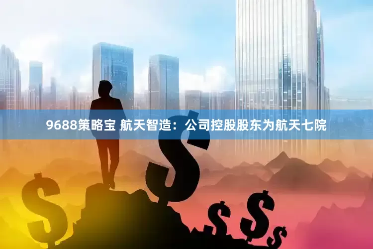 9688策略宝 航天智造：公司控股股东为航天七院
