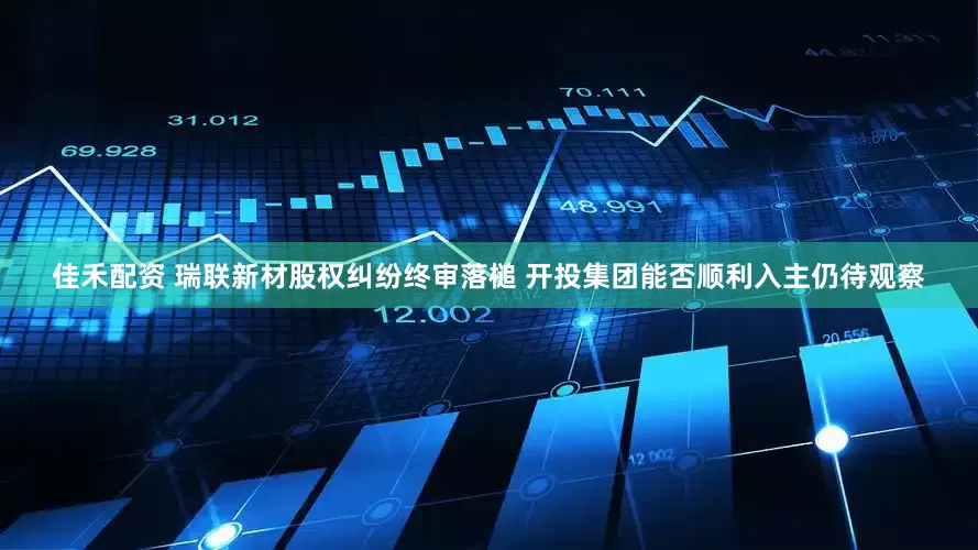佳禾配资 瑞联新材股权纠纷终审落槌 开投集团能否顺利入主仍待观察
