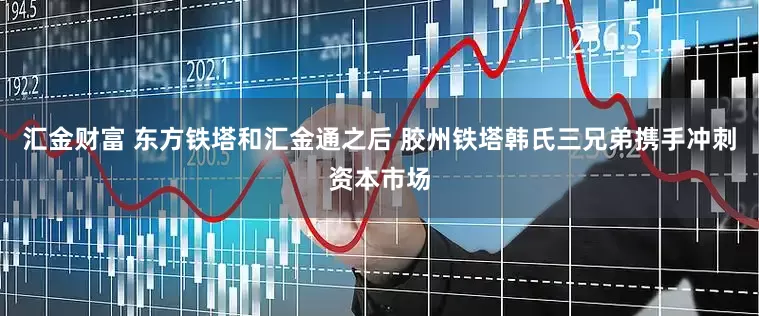 汇金财富 东方铁塔和汇金通之后 胶州铁塔韩氏三兄弟携手冲刺资本市场