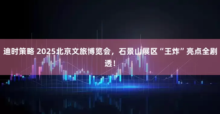 迪时策略 2025北京文旅博览会，石景山展区“王炸”亮点全剧透！