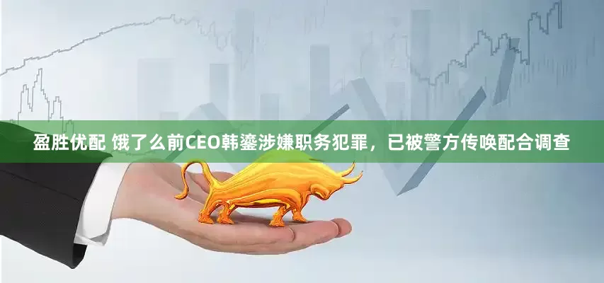盈胜优配 饿了么前CEO韩鎏涉嫌职务犯罪，已被警方传唤配合调查