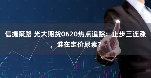 信捷策路 光大期货0620热点追踪：止步三连涨，谁在定价尿素？
