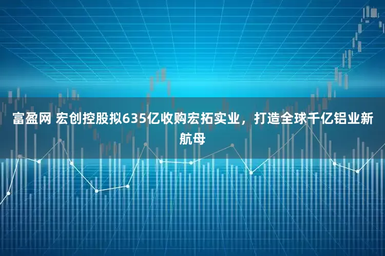 富盈网 宏创控股拟635亿收购宏拓实业，打造全球千亿铝业新航母