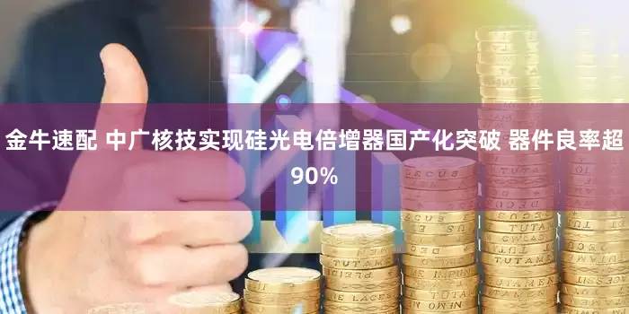 金牛速配 中广核技实现硅光电倍增器国产化突破 器件良率超90%