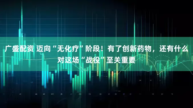 广盛配资 迈向“无化疗”阶段！有了创新药物，还有什么对这场“战役”至关重要