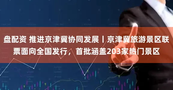 盘配资 推进京津冀协同发展丨京津冀旅游景区联票面向全国发行，首批涵盖203家热门景区