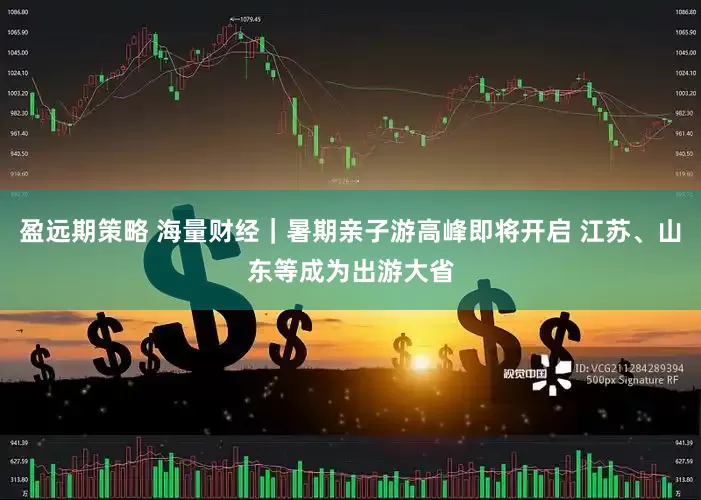 盈远期策略 海量财经｜暑期亲子游高峰即将开启 江苏、山东等成为出游大省