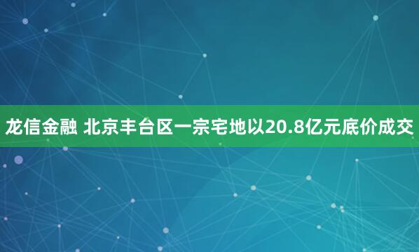 龙信金融 北京丰台区一宗宅地以20.8亿元底价成交