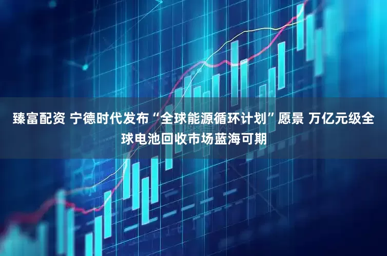 臻富配资 宁德时代发布“全球能源循环计划”愿景 万亿元级全球电池回收市场蓝海可期