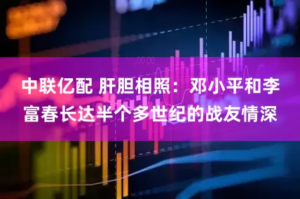 中联亿配 肝胆相照：邓小平和李富春长达半个多世纪的战友情深