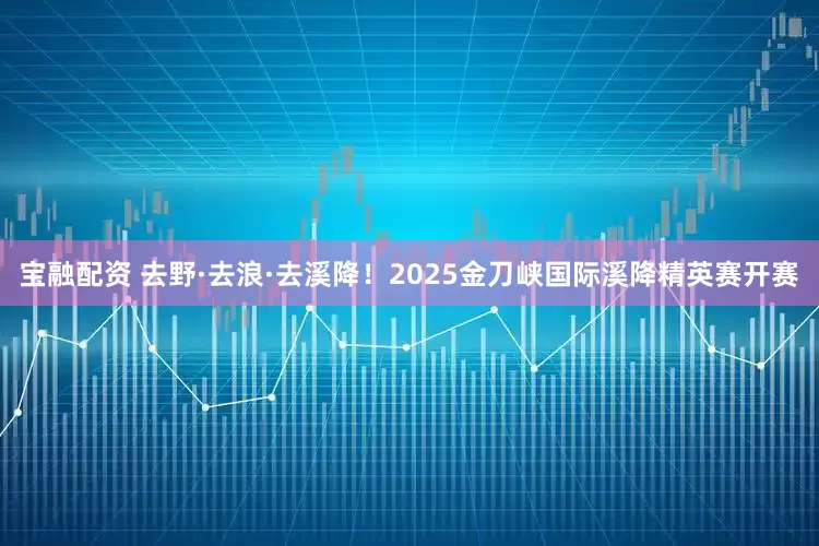 宝融配资 去野·去浪·去溪降！2025金刀峡国际溪降精英赛开赛