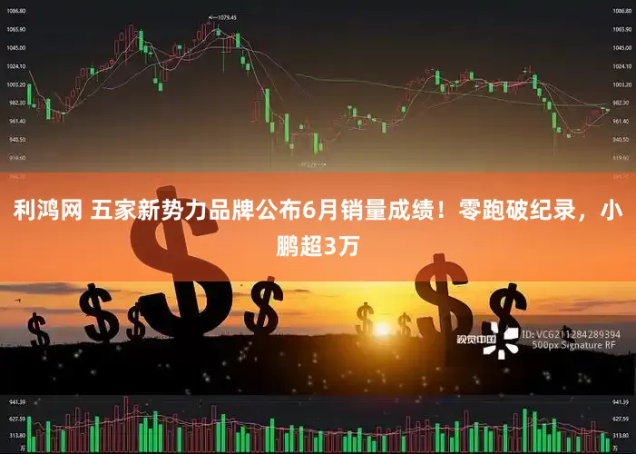 利鸿网 五家新势力品牌公布6月销量成绩！零跑破纪录，小鹏超3万