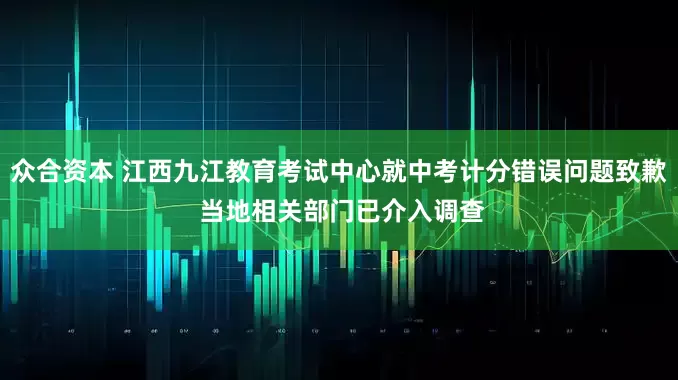 众合资本 江西九江教育考试中心就中考计分错误问题致歉 当地相关部门已介入调查