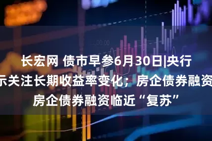 长宏网 债市早参6月30日|央行货政例会表示关注长期收益率变化；房企债券融资临近“复苏”
