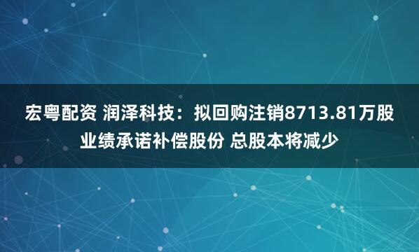 宏粤配资 润泽科技：拟回购注销8713.81万股业绩承诺补偿股份 总股本将减少