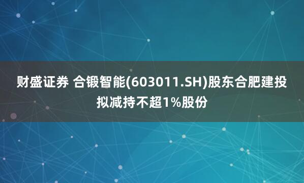 财盛证券 合锻智能(603011.SH)股东合肥建投拟减持不超1%股份
