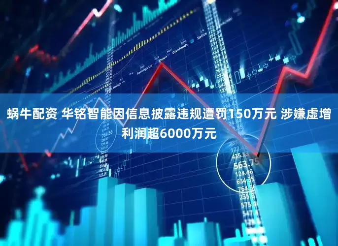 蜗牛配资 华铭智能因信息披露违规遭罚150万元 涉嫌虚增利润超6000万元