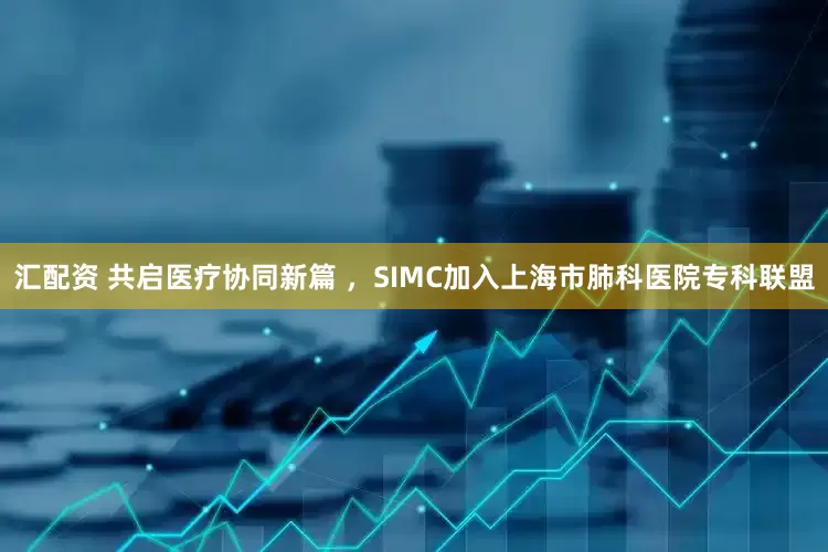 汇配资 共启医疗协同新篇 ，SIMC加入上海市肺科医院专科联盟