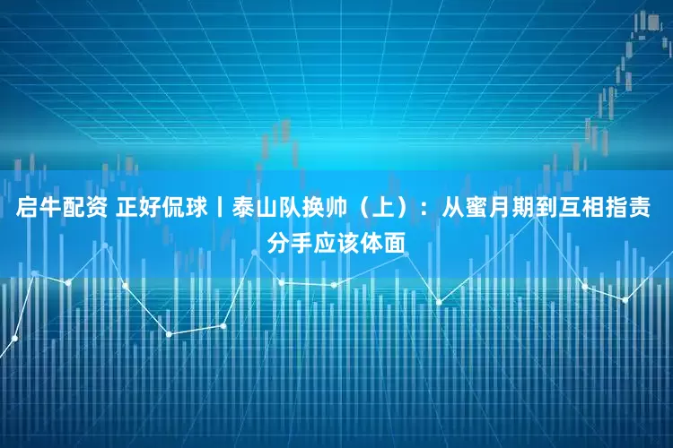 启牛配资 正好侃球丨泰山队换帅（上）：从蜜月期到互相指责 分手应该体面