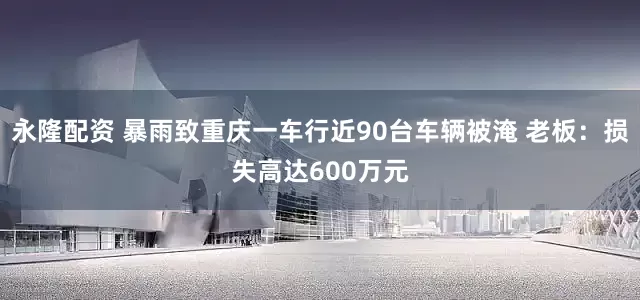 永隆配资 暴雨致重庆一车行近90台车辆被淹 老板：损失高达600万元