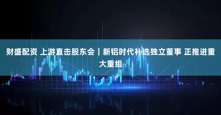财盛配资 上游直击股东会｜新铝时代补选独立董事 正推进重大重组