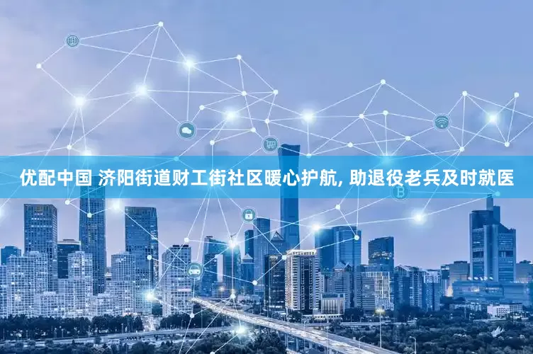 优配中国 济阳街道财工街社区暖心护航, 助退役老兵及时就医