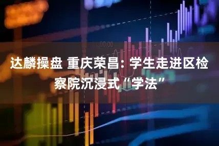 达麟操盘 重庆荣昌: 学生走进区检察院沉浸式“学法”