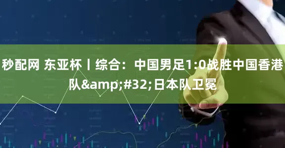 秒配网 东亚杯丨综合：中国男足1:0战胜中国香港队&#32;日本队卫冕