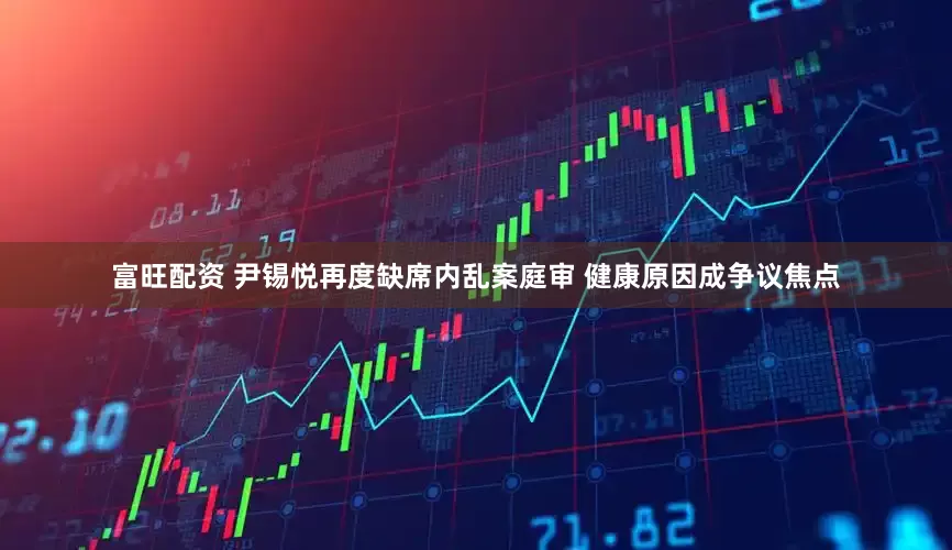 富旺配资 尹锡悦再度缺席内乱案庭审 健康原因成争议焦点