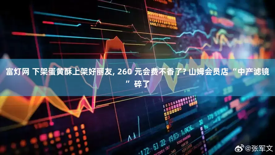 富灯网 下架蛋黄酥上架好丽友, 260 元会费不香了? 山姆会员店 “中产滤镜” 碎了