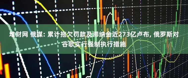 堆财网 俄媒: 累计拖欠罚款及滞纳金近273亿卢布, 俄罗斯对谷歌实行强制执行措施