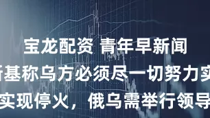 宝龙配资 青年早新闻｜泽连斯基称乌方必须尽一切努力实现停火，俄乌需举行领导人级别会谈