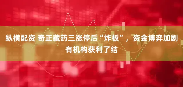 纵横配资 奇正藏药三涨停后“炸板”，资金博弈加剧有机构获利了结