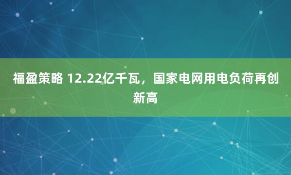 福盈策略 12.22亿千瓦，国家电网用电负荷再创新高