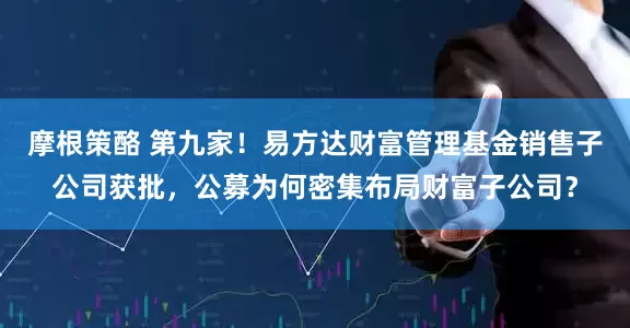 摩根策酪 第九家！易方达财富管理基金销售子公司获批，公募为何密集布局财富子公司？