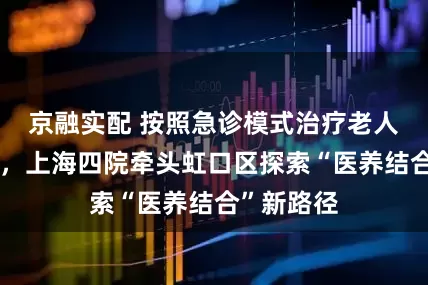 京融实配 按照急诊模式治疗老人髋部骨折，上海四院牵头虹口区探索“医养结合”新路径