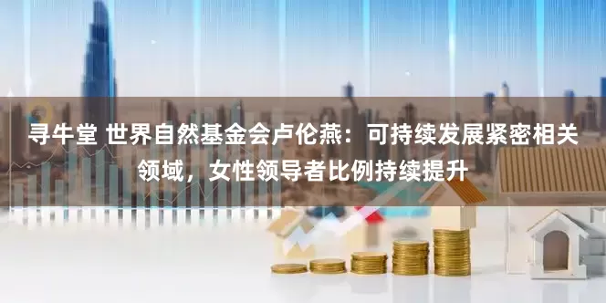 寻牛堂 世界自然基金会卢伦燕：可持续发展紧密相关领域，女性领导者比例持续提升