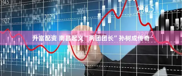 升富配资 南昌起义“两团团长”孙树成传奇