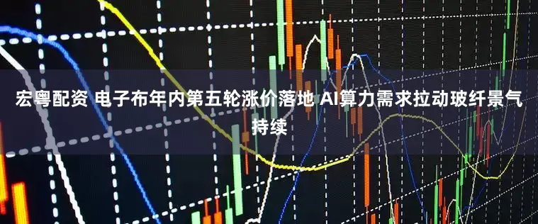 宏粤配资 电子布年内第五轮涨价落地 AI算力需求拉动玻纤景气持续